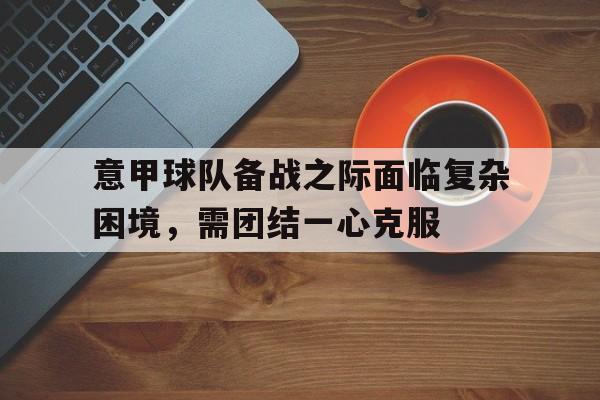 意甲球队备战之际面临复杂困境，需团结一心克服