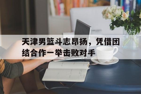 天津男篮斗志昂扬，凭借团结合作一举击败对手